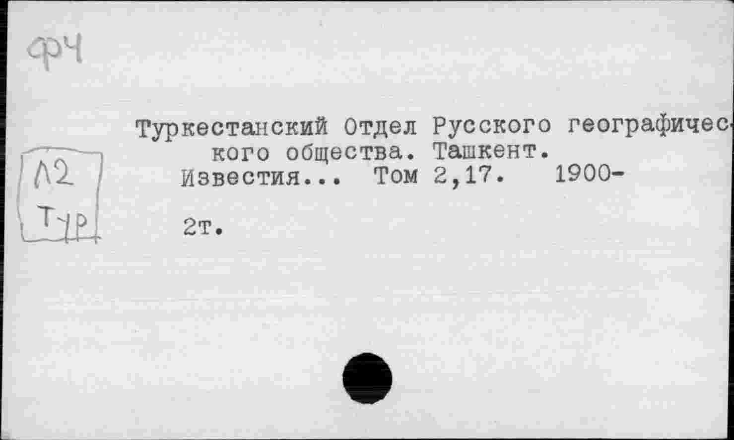 ﻿Туркестанский Отдел Русского географиче кого общества. Ташкент.
Известия... Том 2,17.	1900-
2т.